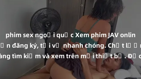 phim sex ngoại quốc Xem phim JAV online miễn phí không cần đăng ký, tải về nhanh chóng. Chất lượng HD, dễ dàng tìm kiếm và xem trên mọi thiết bị. Đặc biệt, không quảng cáo làm phiền.