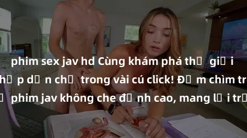 phim sex jav hd Cùng khám phá thế giới jav không che siêu hấp dẫn chỉ trong vài cú click! Đắm chìm trong những bộ phim jav không che đỉnh cao, mang lại trải nghiệm thú vị và đầy kích thích.