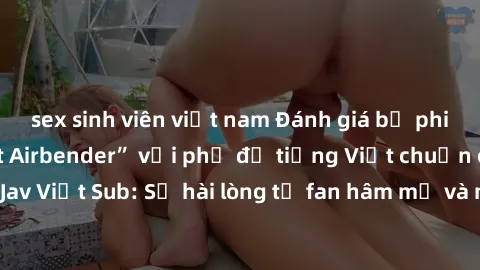 sex sinh viên việt nam Đánh giá bộ phim “Avatar: The Last Airbender” với phụ đề tiếng Việt chuẩn chỉnh từ nhóm Jav Việt Sub: Sự hài lòng từ fan hâm mộ và những điểm đáng chú ý trong bộ phim.