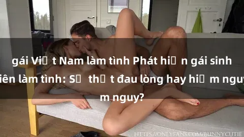 gái Việt Nam làm tình Phát hiện gái sinh viên làm tình: Sự thật đau lòng hay hiểm nguy?