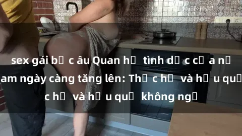 sex gái bắc âu Quan hệ tình dục của nữ sinh Việt Nam ngày càng tăng lên: Thực hư và hậu quả không ngờ