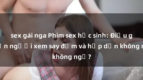 sex gái nga Phim sex học sinh: Điều gì khiến người xem say đắm và hấp dẫn không ngờ?