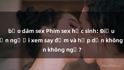 bạo dâm sex Phim sex học sinh: Điều gì khiến người xem say đắm và hấp dẫn không ngờ?