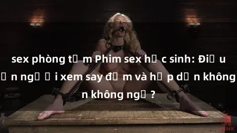 sex phòng tắm Phim sex học sinh: Điều gì khiến người xem say đắm và hấp dẫn không ngờ?