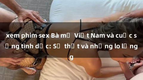xem phim sex Bà mẹ Việt Nam và cuộc sống tình dục: Sự thật và những lo lắng