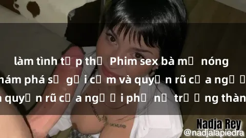 làm tình tập thể Phim sex bà mẹ nóng bỏng: Hành trình khám phá sự gợi cảm và quyến rũ của người phụ nữ trưởng thành.