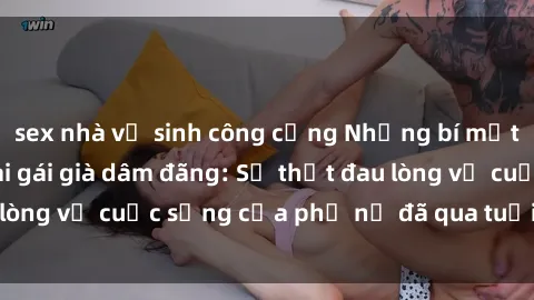 sex nhà vệ sinh công cộng Những bí mật đằng sau vẻ ngoài gái già dâm đãng: Sự thật đau lòng về cuộc sống của phụ nữ đã qua tuổi thanh xuân