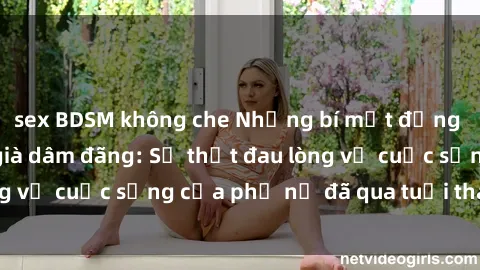 sex BDSM không che Những bí mật đằng sau vẻ ngoài gái già dâm đãng: Sự thật đau lòng về cuộc sống của phụ nữ đã qua tuổi thanh xuân