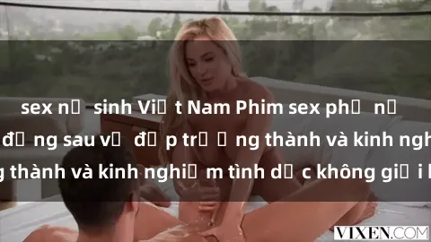 sex nữ sinh Việt Nam Phim sex phụ nữ lớn tuổi: Sức hút đằng sau vẻ đẹp trưởng thành và kinh nghiệm tình dục không giới hạn