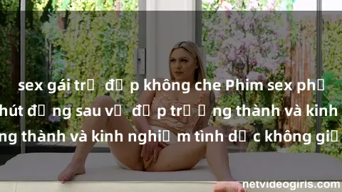 sex gái trẻ đẹp không che Phim sex phụ nữ lớn tuổi: Sức hút đằng sau vẻ đẹp trưởng thành và kinh nghiệm tình dục không giới hạn