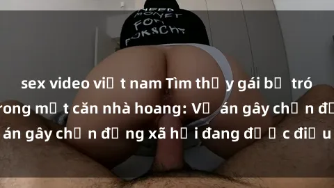 sex video việt nam Tìm thấy gái bị trói và bị hiếp dâm trong một căn nhà hoang: Vụ án gây chấn động xã hội đang được điều tra vào.