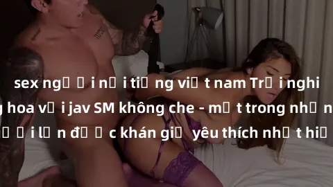 sex người nổi tiếng việt nam Trải nghiệm cảm xúc thăng hoa với jav SM không che - một trong những thể loại phim người lớn được khán giả yêu thích nhất hiện nay. Đảm bảo đem lại sự hấp dẫn, kích thích 