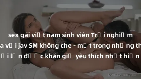sex gái việt nam sinh viên Trải nghiệm cảm xúc thăng hoa với jav SM không che - một trong những thể loại phim người lớn được khán giả yêu thích nhất hiện nay. Đảm bảo đem lại sự hấp dẫn, kích thích tố