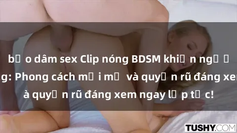 bạo dâm sex Clip nóng BDSM khiến người xem phát cuồng: Phong cách mới mẻ và quyến rũ đáng xem ngay lập tức!