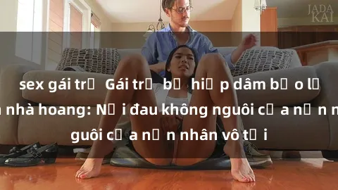 sex gái trẻ Gái trẻ bị hiếp dâm bạo lực trong căn nhà hoang: Nỗi đau không nguôi của nạn nhân vô tội