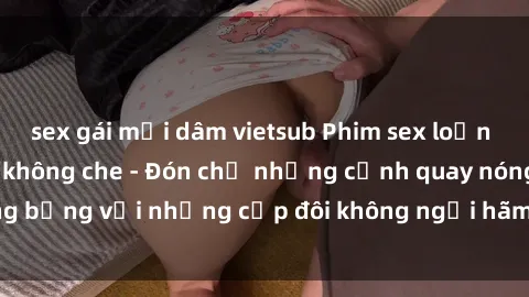 sex gái mại dâm vietsub Phim sex loạn luân đầy kích thích không che - Đón chờ những cảnh quay nóng bỏng với những cặp đôi không ngại hãm hiếp gia đình trong lòng