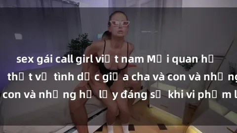 sex gái call girl việt nam Mối quan hệ giữa cha và con: Sự thật về tình dục giữa cha và con và những hệ lụy đáng sợ khi vi phạm luật pháp.