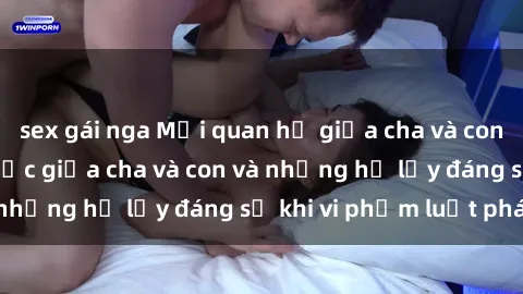sex gái nga Mối quan hệ giữa cha và con: Sự thật về tình dục giữa cha và con và những hệ lụy đáng sợ khi vi phạm luật pháp.