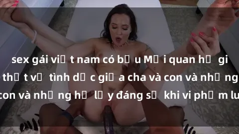 sex gái việt nam có bầu Mối quan hệ giữa cha và con: Sự thật về tình dục giữa cha và con và những hệ lụy đáng sợ khi vi phạm luật pháp.