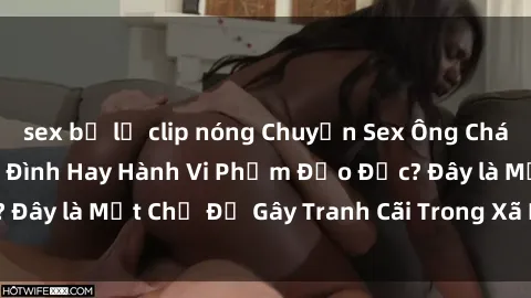 sex bị lộ clip nóng Chuyện Sex Ông Cháu: Mối Quan Hệ Gia Đình Hay Hành Vi Phạm Đạo Đức? Đây là Một Chủ Đề Gây Tranh Cãi Trong Xã Hội Hiện Nay.