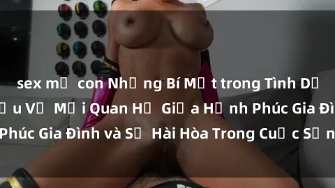 sex mẹ con Những Bí Mật trong Tình Dục Gia Đình: Tìm Hiểu Về Mối Quan Hệ Giữa Hạnh Phúc Gia Đình và Sự Hài Hòa Trong Cuộc Sống Tình Dục