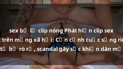 sex bị lộ clip nóng Phát hiện clip sex quay lén hot nhất trên mạng xã hội: Cận cảnh cuộc sống riêng tư bị rò rỉ, scandal gây sốc khiến dân mạng không khỏi bàng hoàng