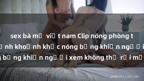 sex bà mẹ việt nam Clip nóng phòng tắm gây sốt: Cận cảnh khoảnh khắc nóng bỏng khiến người xem không thể rời mắt
