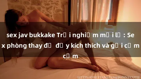 sex jav bukkake Trải nghiệm mới lạ: Sex phòng thay đồ đầy kích thích và gợi cảm