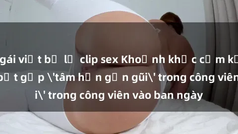gái việt bị lộ clip sex Khoảnh khắc cấm kỵ: Cặp đôi bị bắt gặp 'tâm hồn gần gũi' trong công viên vào ban ngày