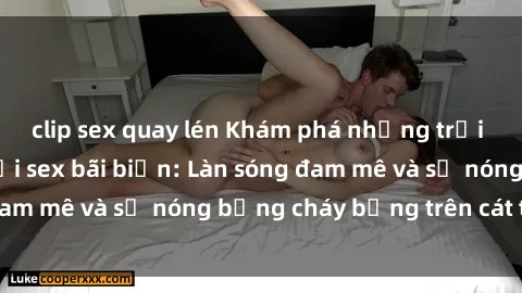 clip sex quay lén Khám phá những trải nghiệm độc đáo tại sex bãi biển: Làn sóng đam mê và sự nóng bỏng cháy bỏng trên cát trắng
