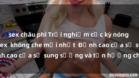 sex châu phi Trải nghiệm cực kỳ nóng bỏng trong phim sex  không che mới nhất  Đỉnh cao của sự sung sướng và tận hưởng chân thật
