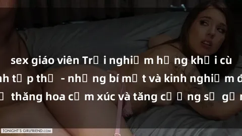 sex giáo viên Trải nghiệm hứng khởi cùng với việc làm tình tập thể - những bí mật và kinh nghiệm để thăng hoa cảm xúc và tăng cường sự gắn kết trong mối quan hệ