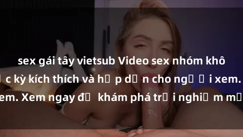sex gái tây vietsub Video sex nhóm không che mới nhất cực kỳ kích thích và hấp dẫn cho người xem. Xem ngay để khám phá trải nghiệm mới lạ và đầy bất ngờ!