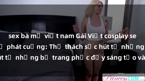 sex bà mẹ việt nam Gái Việt cosplay sexy khiến fan hâm mộ phát cuồng: Thử thách sức hút từ những bộ trang phục đầy sáng tạo và quyến rũ!