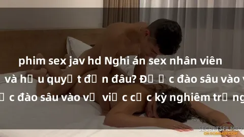 phim sex jav hd Nghi án sex nhân viên nhà hàng: Hậu quả và hậu quyết đến đâu? Được đào sâu vào vụ việc cực kỳ nghiêm trọng này.