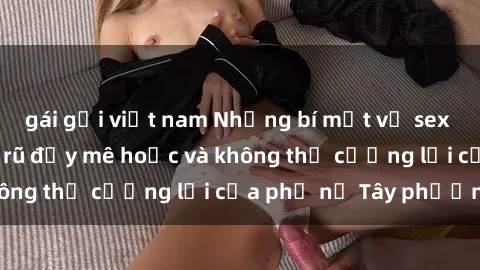 gái gọi việt nam Những bí mật về sex gái Tây: Sự quyến rũ đầy mê hoặc và không thể cưỡng lại của phụ nữ Tây phương