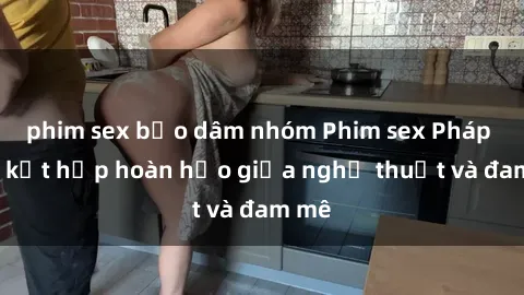 phim sex bạo dâm nhóm Phim sex Pháp - Sự kết hợp hoàn hảo giữa nghệ thuật và đam mê