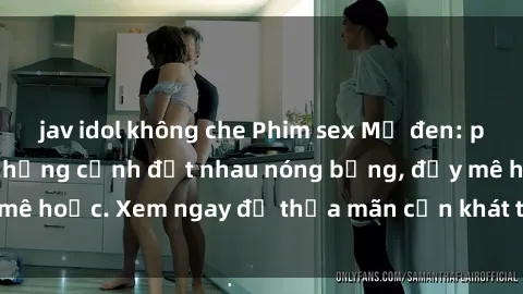 jav idol không che Phim sex Mỹ đen: phút mãnh liệt với những cảnh địt nhau nóng bỏng, đầy mê hoặc. Xem ngay để thỏa mãn cơn khát tình dục của bạn!