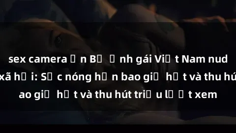 sex camera ẩn Bộ ảnh gái Việt Nam nude gây sốt mạng xã hội: Sắc nóng hơn bao giờ hết và thu hút triệu lượt xem