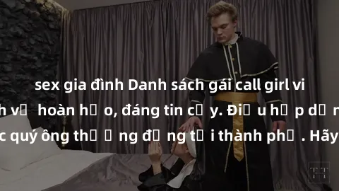 sex gia đình Danh sách gái call girl vip chất lượng, dịch vụ hoàn hảo, đáng tin cậy. Điều hấp dẫn cho các quý ông thượng đẳng tại thành phố. Hãy nhấc máy và đặt lịch ngay!