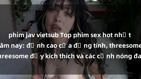 phim jav vietsub Top phim sex hot nhất không thể bỏ lỡ năm nay: đỉnh cao của đồng tính, threesome đầy kích thích và các cảnh nóng đang gây sốt!