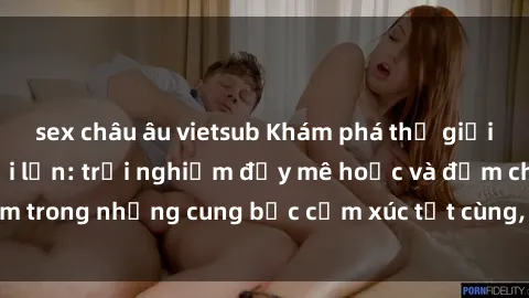 sex châu âu vietsub Khám phá thế giới mới với sex người lớn: trải nghiệm đầy mê hoặc và đắm chìm trong những cung bậc cảm xúc tột cùng, hứng khởi và cuốn hút.