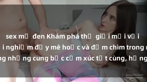 sex mỹ đen Khám phá thế giới mới với sex người lớn: trải nghiệm đầy mê hoặc và đắm chìm trong những cung bậc cảm xúc tột cùng, hứng khởi và cuốn hút.