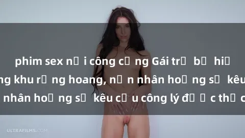phim sex nơi công cộng Gái trẻ bị hiếp dâm bạo lực trong khu rừng hoang, nạn nhân hoảng sợ kêu cầu công lý được thực thi