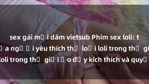 sex gái mại dâm vietsub Phim sex loli: thỏa mãn đam mê của người yêu thích thể loại loli trong thế giới ảo đầy kích thích và quyến rũ.