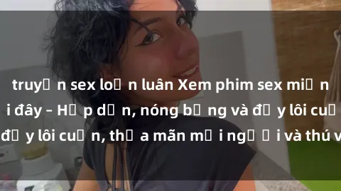 truyện sex loạn luân Xem phim sex miễn phí online ngay tại đây – Hấp dẫn, nóng bỏng và đầy lôi cuốn, thỏa mãn mọi người và thú vui của bạn!