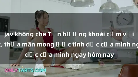 jav không che Tận hưởng khoái cảm với gái xinh sex, thỏa mãn mong ước tình dục của mình ngay hôm nay