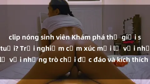 clip nóng sinh viên Khám phá thế giới sex trực tuyến: Hơn tuổi? Trải nghiệm cảm xúc mới lạ với những trò chơi độc đáo và kích thích người lớn