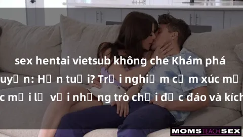 sex hentai vietsub không che Khám phá thế giới sex trực tuyến: Hơn tuổi? Trải nghiệm cảm xúc mới lạ với những trò chơi độc đáo và kích thích người lớn