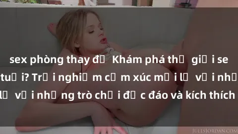 sex phòng thay đồ Khám phá thế giới sex trực tuyến: Hơn tuổi? Trải nghiệm cảm xúc mới lạ với những trò chơi độc đáo và kích thích người lớn